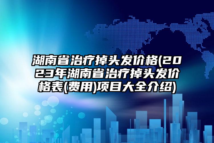 湖南省治療掉頭發(fā)價格(2023年湖南省治療掉頭發(fā)價格表(費用)項目大全介紹)