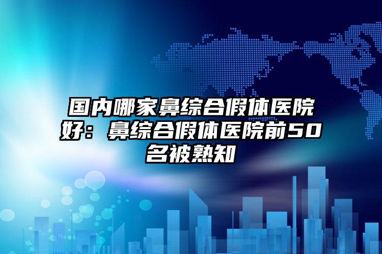 國內(nèi)哪家鼻綜合假體醫(yī)院好：鼻綜合假體醫(yī)院前50名被熟知