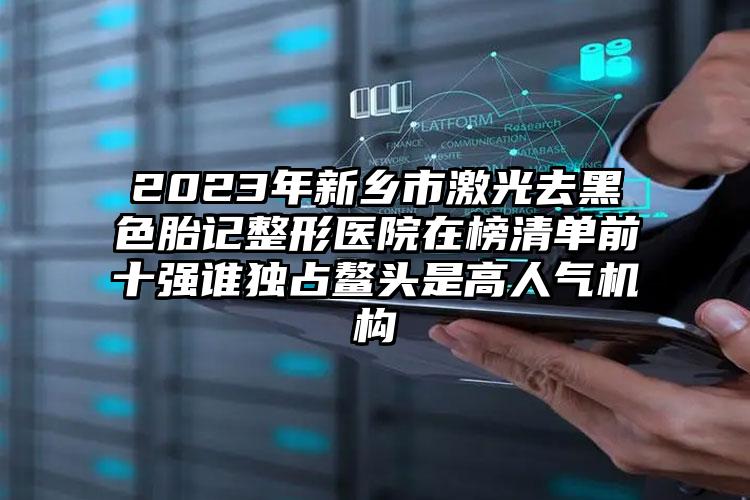 2023年新鄉(xiāng)市激光去黑色胎記整形醫(yī)院在榜清單前十強(qiáng)誰獨(dú)占鰲頭是高人氣機(jī)構(gòu)