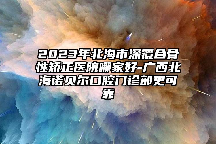 2023年北海市深覆合骨性矯正醫(yī)院哪家好-廣西北海諾貝爾口腔門診部更可靠