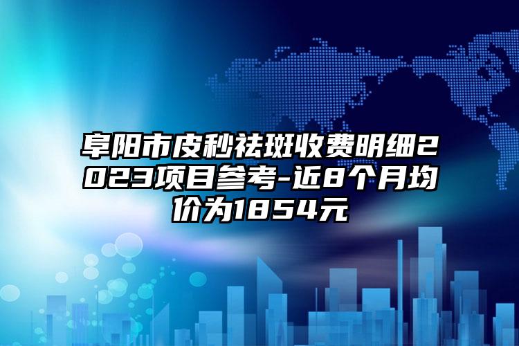 阜陽市皮秒祛斑收費明細2023項目參考-近8個月均價為1854元