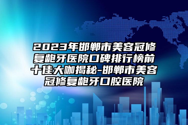 2023年邯鄲市美容冠修復(fù)齙牙醫(yī)院口碑排行榜前十佳大咖揭秘-邯鄲市美容冠修復(fù)齙牙口腔醫(yī)院