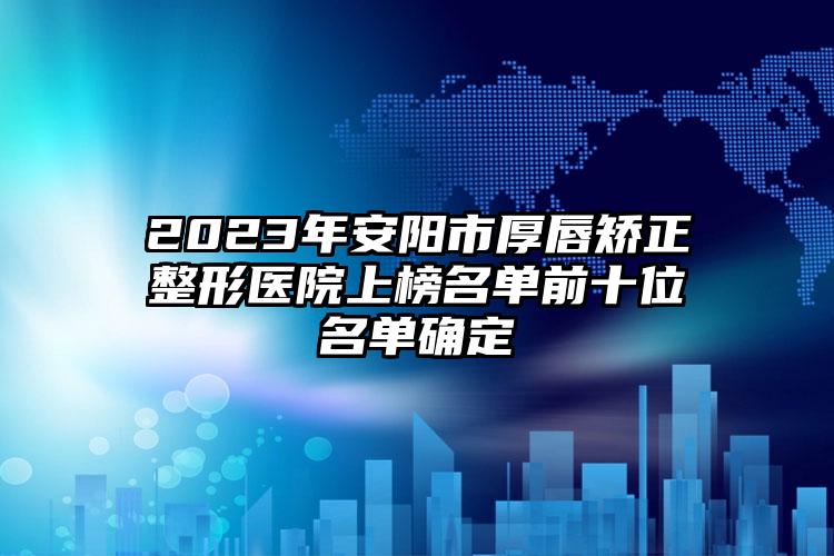 2023年安陽市厚唇矯正整形醫(yī)院上榜名單前十位名單確定