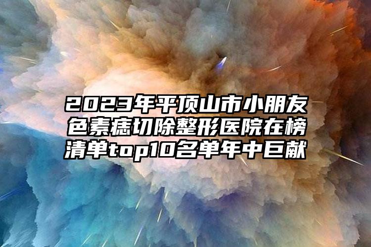 2023年平頂山市小朋友色素痣切除整形醫(yī)院在榜清單top10名單年中巨獻